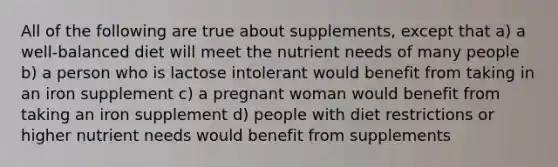 All of the following are true about supplements, except that a) a well-balanced diet will meet the nutrient needs of many people b) a person who is lactose intolerant would benefit from taking in an iron supplement c) a pregnant woman would benefit from taking an iron supplement d) people with diet restrictions or higher nutrient needs would benefit from supplements