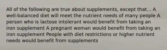 All of the following are true about supplements, except that... A well-balanced diet will meet the nutrient needs of many people A person who is lactose intolerant would benefit from taking an iron supplement A pregnant woman would benefit from taking an iron supplement People with diet restrictions or higher nutrient needs would benefit from supplements