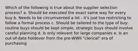 Which of the following is true about the supplier selection process? a. Should be executed the exact same way for every buy b. Needs to be circumvented a lot - it's just too restricting to follow a formal process c. Should be tailored to the type of buy: routine buys should be kept simple, strategic buys should involve careful planning d. Is only relevant for large companies e. Is an out-of-date holdover from the pre-WWII "clerical" era of purchasing