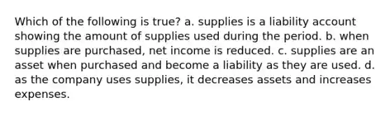 Which of the following is true? a. supplies is a liability account showing the amount of supplies used during the period. b. when supplies are purchased, net income is reduced. c. supplies are an asset when purchased and become a liability as they are used. d. as the company uses supplies, it decreases assets and increases expenses.