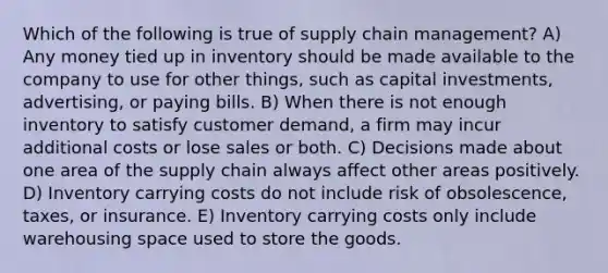 Which of the following is true of supply chain management? A) Any money tied up in inventory should be made available to the company to use for other things, such as capital investments, advertising, or paying bills. B) When there is not enough inventory to satisfy customer demand, a firm may incur additional costs or lose sales or both. C) Decisions made about one area of the supply chain always affect other areas positively. D) Inventory carrying costs do not include risk of obsolescence, taxes, or insurance. E) Inventory carrying costs only include warehousing space used to store the goods.