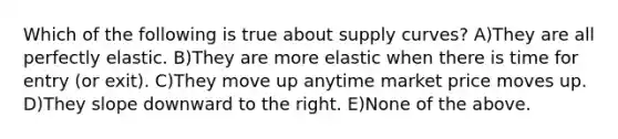 Which of the following is true about supply curves? A)They are all perfectly elastic. B)They are more elastic when there is time for entry (or exit). C)They move up anytime market price moves up. D)They slope downward to the right. E)None of the above.