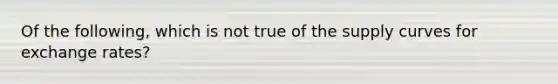 Of the following, which is not true of the supply curves for exchange rates?