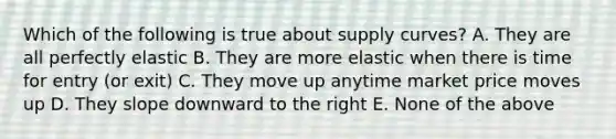 Which of the following is true about supply curves? A. They are all perfectly elastic B. They are more elastic when there is time for entry (or exit) C. They move up anytime market price moves up D. They slope downward to the right E. None of the above