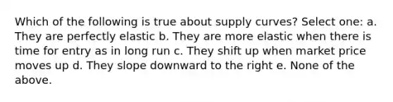 Which of the following is true about supply curves? Select one: a. They are perfectly elastic b. They are more elastic when there is time for entry as in long run c. They shift up when market price moves up d. They slope downward to the right e. None of the above.