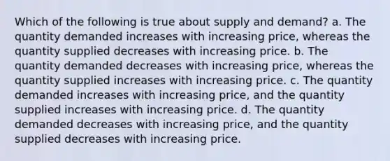 Which of the following is true about supply and demand? a. The quantity demanded increases with increasing price, whereas the quantity supplied decreases with increasing price. b. The quantity demanded decreases with increasing price, whereas the quantity supplied increases with increasing price. c. The quantity demanded increases with increasing price, and the quantity supplied increases with increasing price. d. The quantity demanded decreases with increasing price, and the quantity supplied decreases with increasing price.