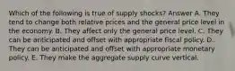 Which of the following is true of supply shocks? Answer A. They tend to change both relative prices and the general price level in the economy. B. They affect only the general price level. C. They can be anticipated and offset with appropriate fiscal policy. D. They can be anticipated and offset with appropriate monetary policy. E. They make the aggregate supply curve vertical.