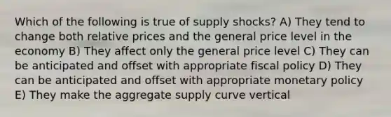 Which of the following is true of supply shocks? A) They tend to change both relative prices and the general price level in the economy B) They affect only the general price level C) They can be anticipated and offset with appropriate <a href='https://www.questionai.com/knowledge/kPTgdbKdvz-fiscal-policy' class='anchor-knowledge'>fiscal policy</a> D) They can be anticipated and offset with appropriate <a href='https://www.questionai.com/knowledge/kEE0G7Llsx-monetary-policy' class='anchor-knowledge'>monetary policy</a> E) They make the aggregate supply curve vertical