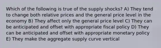 Which of the following is true of the supply shocks? A) They tend to change both relative prices and the general price level in the economy B) They affect only the general price level C) They can be anticipated and offset with appropriate fiscal policy D) They can be anticipated and offset with appropriate monetary policy E) They make the aggregate supply curve vertical