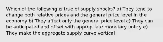 Which of the following is true of supply shocks? a) They tend to change both relative prices and the general price level in the economy b) They affect only the general price level c) They can be anticipated and offset with appropriate monetary policy e) They make the aggregate supply curve vertical