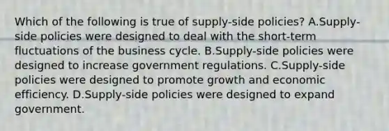 Which of the following is true of supply-side policies? A.Supply-side policies were designed to deal with the short-term fluctuations of the business cycle. B.Supply-side policies were designed to increase government regulations. C.Supply-side policies were designed to promote growth and economic efficiency. D.Supply-side policies were designed to expand government.