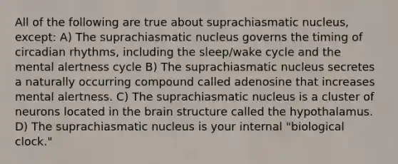 All of the following are true about suprachiasmatic nucleus, except: A) The suprachiasmatic nucleus governs the timing of circadian rhythms, including the sleep/wake cycle and the mental alertness cycle B) The suprachiasmatic nucleus secretes a naturally occurring compound called adenosine that increases mental alertness. C) The suprachiasmatic nucleus is a cluster of neurons located in the brain structure called the hypothalamus. D) The suprachiasmatic nucleus is your internal "biological clock."