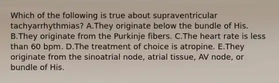 Which of the following is true about supraventricular tachyarrhythmias? A.They originate below the bundle of His. B.They originate from the Purkinje fibers. C.The heart rate is less than 60 bpm. D.The treatment of choice is atropine. E.They originate from the sinoatrial node, atrial tissue, AV node, or bundle of His.