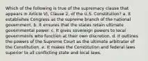 Which of the following is true of the supremacy clause that appears in Article VI, Clause 2, of the U.S. Constitution? a. It establishes Congress as the supreme branch of the national government. b. It ensures that the states retain ultimate governmental power. c. It gives sovereign powers to local governments who function at their own discretion. d. It outlines the powers of the Supreme Court as the ultimate arbitrator of the Constitution. e. It makes the Constitution and federal laws superior to all conflicting state and local laws.