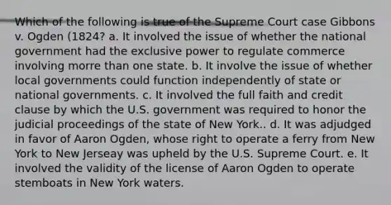 Which of the following is true of the Supreme Court case Gibbons v. Ogden (1824? a. It involved the issue of whether the national government had the exclusive power to regulate commerce involving morre than one state. b. It involve the issue of whether local governments could function independently of state or national governments. c. It involved the full faith and credit clause by which the U.S. government was required to honor the judicial proceedings of the state of New York.. d. It was adjudged in favor of Aaron Ogden, whose right to operate a ferry from New York to New Jerseay was upheld by the U.S. Supreme Court. e. It involved the validity of the license of Aaron Ogden to operate stemboats in New York waters.