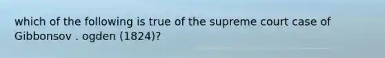 which of the following is true of the supreme court case of Gibbonsov . ogden (1824)?