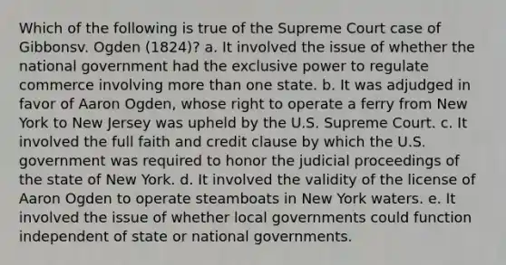 Which of the following is true of the Supreme Court case of Gibbonsv. Ogden (1824)? a. It involved the issue of whether the national government had the exclusive power to regulate commerce involving more than one state. b. It was adjudged in favor of Aaron Ogden, whose right to operate a ferry from New York to New Jersey was upheld by the U.S. Supreme Court. c. It involved the full faith and credit clause by which the U.S. government was required to honor the judicial proceedings of the state of New York. d. It involved the validity of the license of Aaron Ogden to operate steamboats in New York waters. e. It involved the issue of whether local governments could function independent of state or national governments.