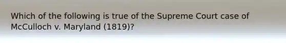 Which of the following is true of the Supreme Court case of McCulloch v. Maryland (1819)?