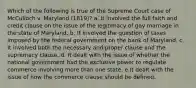 Which of the following is true of the Supreme Court case of McCulloch v. Maryland (1819)? a. It involved the full faith and credit clause on the issue of the legitimacy of gay marriage in the state of Maryland. b. It involved the question of taxes imposed by the federal government on the bank of Maryland. c. It involved both the necessary and proper clause and the supremacy clause. d. It dealt with the issue of whether the national government had the exclusive power to regulate commerce involving more than one state. e.It dealt with the issue of how the commerce clause should be defined.