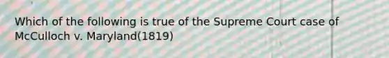 Which of the following is true of the Supreme Court case of McCulloch v. Maryland(1819)