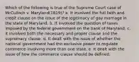 Which of the following is true of the Supreme Court case of McCulloch v. Maryland(1819)? a. It involved the full faith and credit clause on the issue of the legitimacy of gay marriage in the state of Maryland. b. It involved the question of taxes imposed by the federal government on the bank of Maryland. c. It involved both the necessary and proper clause and the supremacy clause. d. It dealt with the issue of whether the national government had the exclusive power to regulate commerce involving more than one state. e. It dealt with the issue of how the commerce clause should be defined.