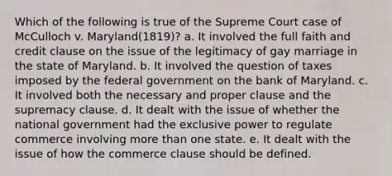 Which of the following is true of the Supreme Court case of McCulloch v. Maryland(1819)? a. It involved the full faith and credit clause on the issue of the legitimacy of gay marriage in the state of Maryland. b. It involved the question of taxes imposed by the federal government on the bank of Maryland. c. It involved both the necessary and proper clause and the supremacy clause. d. It dealt with the issue of whether the national government had the exclusive power to regulate commerce involving more than one state. e. It dealt with the issue of how the commerce clause should be defined.