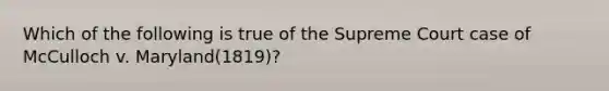 Which of the following is true of the Supreme Court case of McCulloch v. Maryland(1819)?