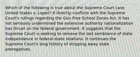 Which of the following is true about the Supreme Court case United States v. Lopez? It directly conflicts with the Supreme Court's rulings regarding the Gun Free School Zones Act. It has not seriously undermined the extensive authority nationalization has thrust on the federal government. It suggests that the Supreme Court is seeking to remove the last semblance of state independence in federal-state relations. It continues the Supreme Court's long history of stripping away state prerogatives.