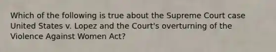 Which of the following is true about the Supreme Court case United States v. Lopez and the Court's overturning of the Violence Against Women Act?