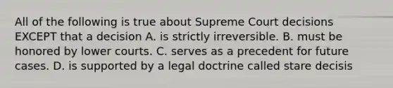 All of the following is true about Supreme Court decisions EXCEPT that a decision A. is strictly irreversible. B. must be honored by lower courts. C. serves as a precedent for future cases. D. is supported by a legal doctrine called stare decisis