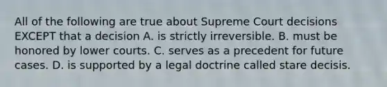 All of the following are true about Supreme Court decisions EXCEPT that a decision A. is strictly irreversible. B. must be honored by lower courts. C. serves as a precedent for future cases. D. is supported by a legal doctrine called stare decisis.