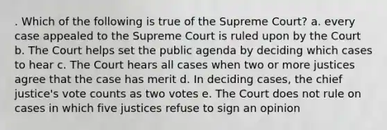 . Which of the following is true of the Supreme Court? a. every case appealed to the Supreme Court is ruled upon by the Court b. The Court helps set the public agenda by deciding which cases to hear c. The Court hears all cases when two or more justices agree that the case has merit d. In deciding cases, the chief justice's vote counts as two votes e. The Court does not rule on cases in which five justices refuse to sign an opinion