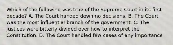 Which of the following was true of the Supreme Court in its first decade? A. The Court handed down no decisions. B. The Court was the most influential branch of the government. C. The justices were bitterly divided over how to interpret the Constitution. D. The Court handled few cases of any importance