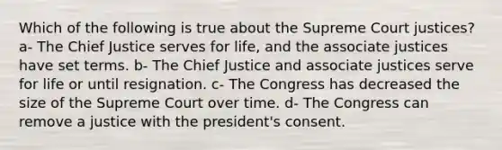 Which of the following is true about the Supreme Court justices? a- The Chief Justice serves for life, and the associate justices have set terms. b- The Chief Justice and associate justices serve for life or until resignation. c- The Congress has decreased the size of the Supreme Court over time. d- The Congress can remove a justice with the president's consent.