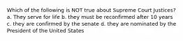 Which of the following is NOT true about Supreme Court Justices? a. They serve for life b. they must be reconfirmed after 10 years c. they are confirmed by the senate d. they are nominated by the President of the United States