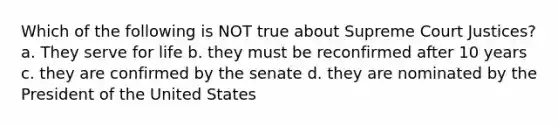 Which of the following is NOT true about Supreme Court Justices? a. They serve for life b. they must be reconfirmed after 10 years c. they are confirmed by the senate d. they are nominated by the President of the United States