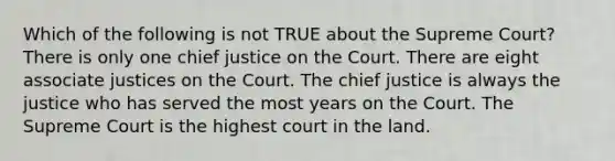 Which of the following is not TRUE about the Supreme Court? There is only one chief justice on the Court. There are eight associate justices on the Court. The chief justice is always the justice who has served the most years on the Court. The Supreme Court is the highest court in the land.