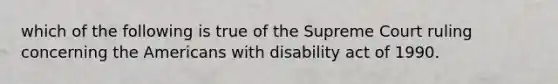 which of the following is true of the Supreme Court ruling concerning the Americans with disability act of 1990.