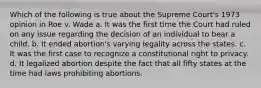 Which of the following is true about the Supreme Court's 1973 opinion in Roe v. Wade a. It was the first time the Court had ruled on any issue regarding the decision of an individual to bear a child. b. It ended abortion's varying legality across the states. c. It was the first case to recognize a constitutional right to privacy. d. It legalized abortion despite the fact that all fifty states at the time had laws prohibiting abortions.