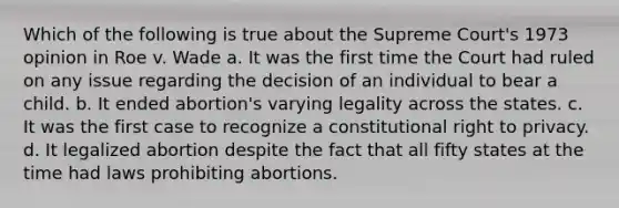 Which of the following is true about the Supreme Court's 1973 opinion in Roe v. Wade a. It was the first time the Court had ruled on any issue regarding the decision of an individual to bear a child. b. It ended abortion's varying legality across the states. c. It was the first case to recognize a constitutional right to privacy. d. It legalized abortion despite the fact that all fifty states at the time had laws prohibiting abortions.