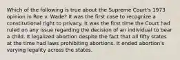 Which of the following is true about the Supreme Court's 1973 opinion in Roe v. Wade? It was the first case to recognize a constitutional right to privacy. It was the first time the Court had ruled on any issue regarding the decision of an individual to bear a child. It legalized abortion despite the fact that all fifty states at the time had laws prohibiting abortions. It ended abortion's varying legality across the states.