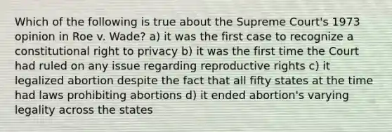 Which of the following is true about the Supreme Court's 1973 opinion in Roe v. Wade? a) it was the first case to recognize a constitutional right to privacy b) it was the first time the Court had ruled on any issue regarding reproductive rights c) it legalized abortion despite the fact that all fifty states at the time had laws prohibiting abortions d) it ended abortion's varying legality across the states