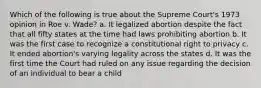 Which of the following is true about the Supreme Court's 1973 opinion in Roe v. Wade? a. It legalized abortion despite the fact that all fifty states at the time had laws prohibiting abortion b. It was the first case to recognize a constitutional right to privacy c. It ended abortion's varying legality across the states d. It was the first time the Court had ruled on any issue regarding the decision of an individual to bear a child