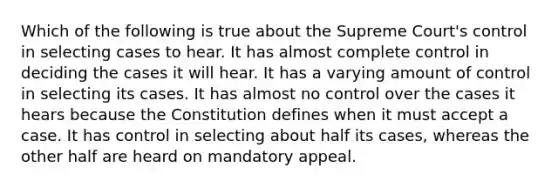 Which of the following is true about the Supreme Court's control in selecting cases to hear. It has almost complete control in deciding the cases it will hear. It has a varying amount of control in selecting its cases. It has almost no control over the cases it hears because the Constitution defines when it must accept a case. It has control in selecting about half its cases, whereas the other half are heard on mandatory appeal.