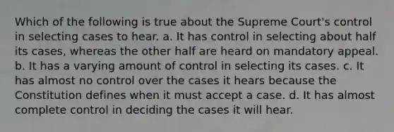 Which of the following is true about the Supreme Court's control in selecting cases to hear. a. It has control in selecting about half its cases, whereas the other half are heard on mandatory appeal. b. It has a varying amount of control in selecting its cases. c. It has almost no control over the cases it hears because the Constitution defines when it must accept a case. d. It has almost complete control in deciding the cases it will hear.