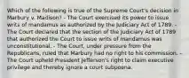 Which of the following is true of the Supreme Court's decision in Marbury v. Madison? - The Court exercised its power to issue writs of mandamus as authorized by the Judiciary Act of 1789. - The Court declared that the section of the Judiciary Act of 1789 that authorized the Court to issue writs of mandamus was unconstitutional. - The Court, under pressure from the Republicans, ruled that Marbury had no right to his commission. - The Court upheld President Jefferson's right to claim executive privilege and thereby ignore a court subpoena.