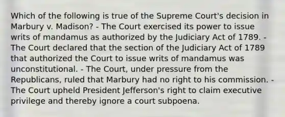 Which of the following is true of the Supreme Court's decision in Marbury v. Madison? - The Court exercised its power to issue writs of mandamus as authorized by the Judiciary Act of 1789. - The Court declared that the section of the Judiciary Act of 1789 that authorized the Court to issue writs of mandamus was unconstitutional. - The Court, under pressure from the Republicans, ruled that Marbury had no right to his commission. - The Court upheld President Jefferson's right to claim executive privilege and thereby ignore a court subpoena.