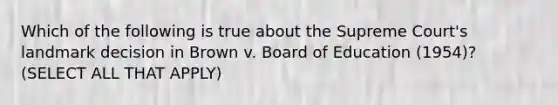 Which of the following is true about the Supreme Court's landmark decision in Brown v. Board of Education (1954)? (SELECT ALL THAT APPLY)