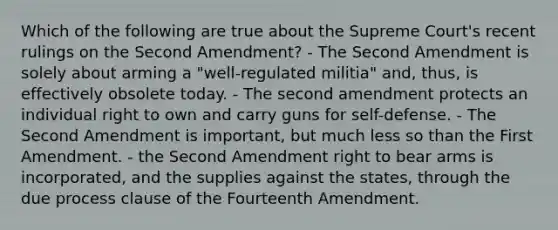 Which of the following are true about the Supreme Court's recent rulings on the Second Amendment? - The Second Amendment is solely about arming a "well-regulated militia" and, thus, is effectively obsolete today. - The second amendment protects an individual right to own and carry guns for self-defense. - The Second Amendment is important, but much less so than the First Amendment. - the Second Amendment right to bear arms is incorporated, and the supplies against the states, through the due process clause of the Fourteenth Amendment.