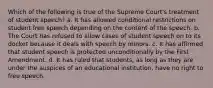 Which of the following is true of the Supreme Court's treatment of student speech? a. It has allowed conditional restrictions on student free speech depending on the content of the speech. b. The Court has refused to allow cases of student speech on to its docket because it deals with speech by minors. c. It has affirmed that student speech is protected unconditionally by the First Amendment. d. It has ruled that students, as long as they are under the auspices of an educational institution, have no right to free speech.